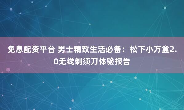 免息配资平台 男士精致生活必备：松下小方盒2.0无线剃须刀体验报告