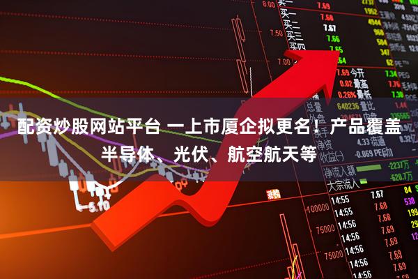 配资炒股网站平台 一上市厦企拟更名！产品覆盖半导体、光伏、航空航天等