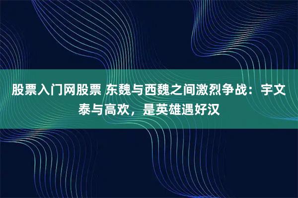 股票入门网股票 东魏与西魏之间激烈争战：宇文泰与高欢，是英雄遇好汉