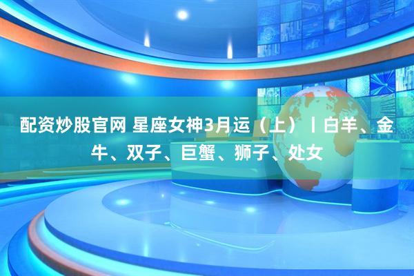 配资炒股官网 星座女神3月运（上）丨白羊、金牛、双子、巨蟹、狮子、处女