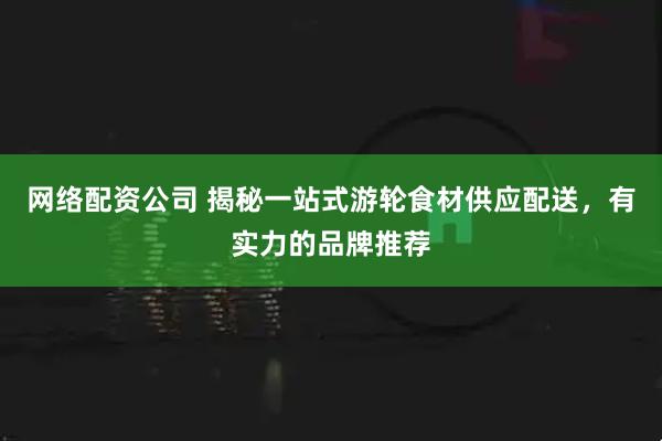 网络配资公司 揭秘一站式游轮食材供应配送，有实力的品牌推荐