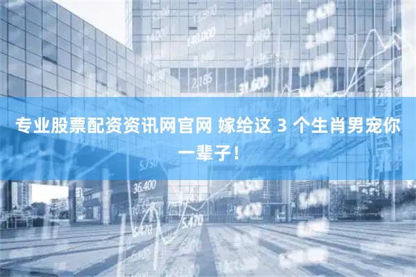 专业股票配资资讯网官网 嫁给这 3 个生肖男宠你一辈子！