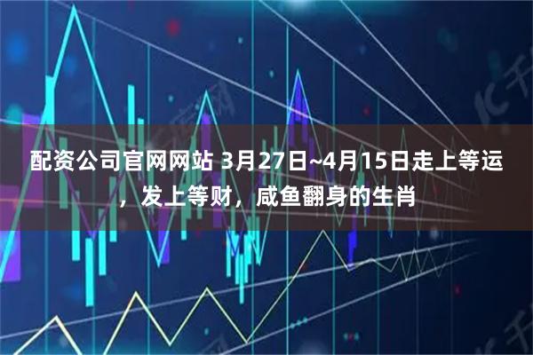 配资公司官网网站 3月27日~4月15日走上等运，发上等财，咸鱼翻身的生肖
