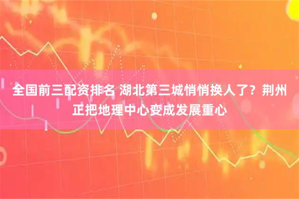 全国前三配资排名 湖北第三城悄悄换人了？荆州正把地理中心变成发展重心