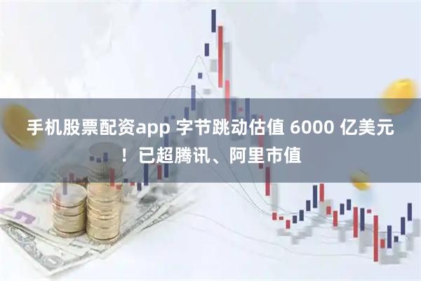 手机股票配资app 字节跳动估值 6000 亿美元！已超腾讯、阿里市值