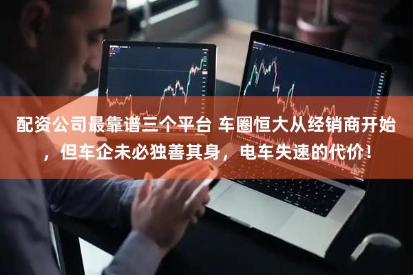 配资公司最靠谱三个平台 车圈恒大从经销商开始，但车企未必独善其身，电车失速的代价！