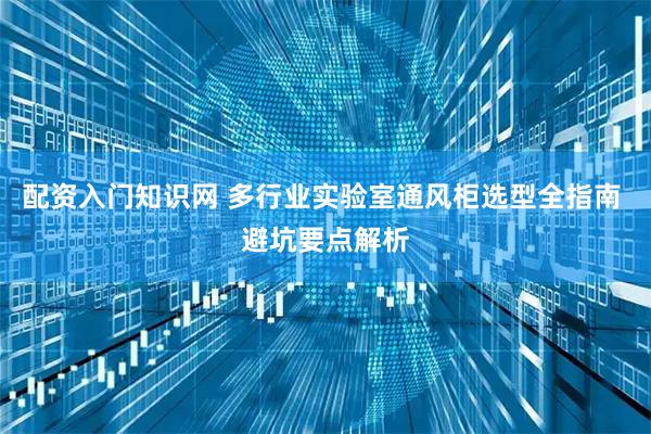 配资入门知识网 多行业实验室通风柜选型全指南 避坑要点解析