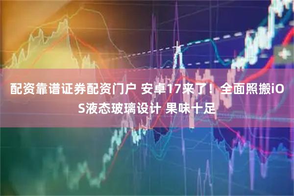 配资靠谱证券配资门户 安卓17来了！全面照搬iOS液态玻璃设计 果味十足