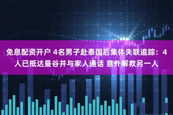 免息配资开户 4名男子赴泰国后集体失联追踪：4人已抵达曼谷并与家人通话 意外解救另一人