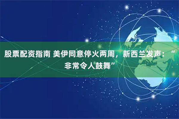 股票配资指南 美伊同意停火两周，新西兰发声：“非常令人鼓舞”