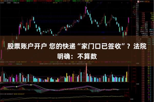股票账户开户 您的快递“家门口已签收”？法院明确：不算数