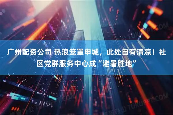广州配资公司 热浪笼罩申城，此处自有清凉！社区党群服务中心成“避暑胜地”