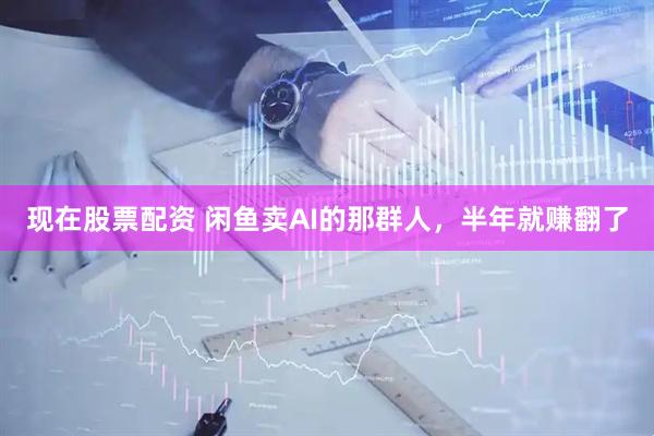 现在股票配资 闲鱼卖AI的那群人，半年就赚翻了