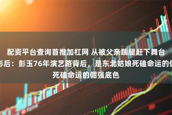 配资平台查询首推加杠网 从被父亲踹腿赶下舞台到双料影后：彭玉76年演艺路背后，是东北姑娘死磕命运的倔强底色