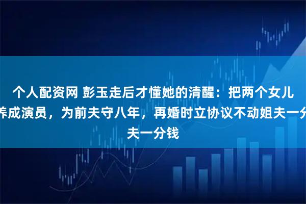 个人配资网 彭玉走后才懂她的清醒：把两个女儿培养成演员，为前夫守八年，再婚时立协议不动姐夫一分钱