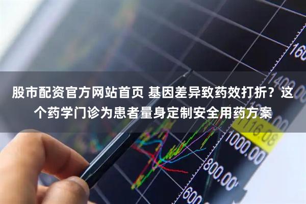 股市配资官方网站首页 基因差异致药效打折？这个药学门诊为患者量身定制安全用药方案